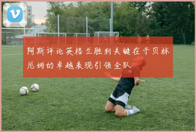 阿斯评论英格兰胜利关键在于贝林厄姆的卓越表现引领全队