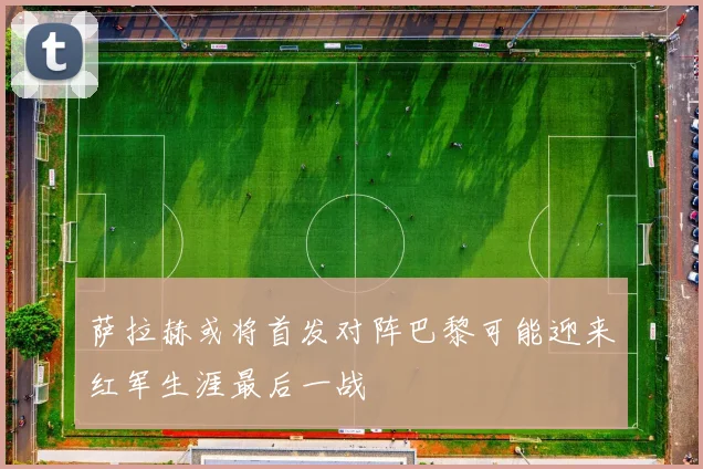 萨拉赫或将首发对阵巴黎可能迎来红军生涯最后一战