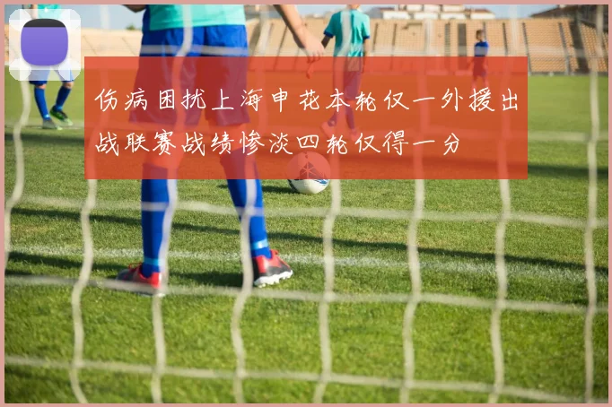 伤病困扰上海申花本轮仅一外援出战联赛战绩惨淡四轮仅得一分