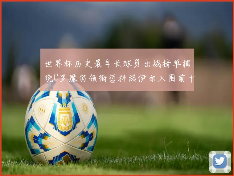 世界杯历史最年长球员出战榜单揭晓C罗魔笛领衔哲科诺伊尔入围前十