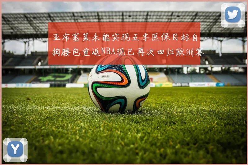亚布塞莱未能实现五季医保目标自掏腰包重返NBA现已再次回归欧洲赛场