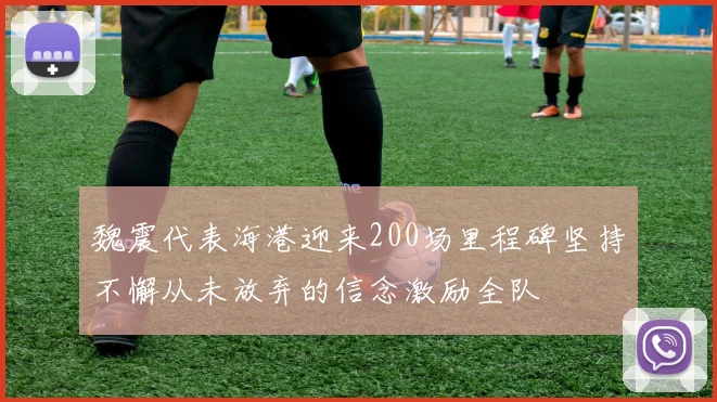 魏震代表海港迎来200场里程碑坚持不懈从未放弃的信念激励全队