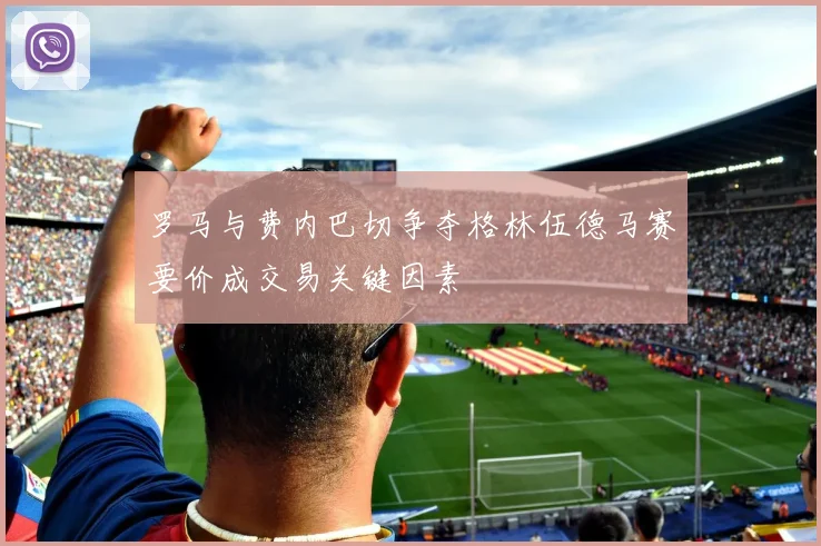 罗马与费内巴切争夺格林伍德马赛要价成交易关键因素