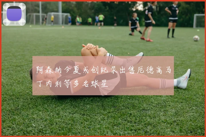 阿森纳今夏或创纪录出售厄德高马丁内利等多名球星