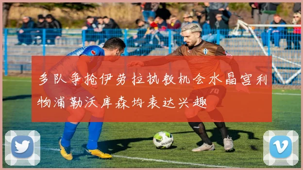 多队争抢伊劳拉执教机会水晶宫利物浦勒沃库森均表达兴趣