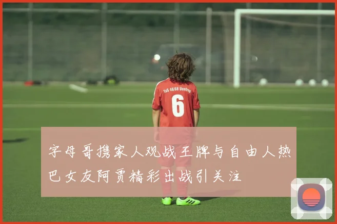 字母哥携家人观战王牌与自由人热巴女友阿贾精彩出战引关注
