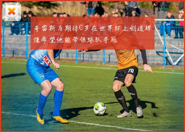 夸雷斯马期待C罗在世界杯上创造辉煌希望他能带领球队夺冠