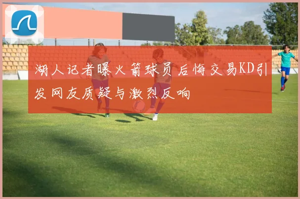 湖人记者曝火箭球员后悔交易KD引发网友质疑与激烈反响