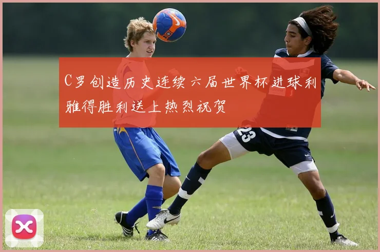 C罗创造历史连续六届世界杯进球利雅得胜利送上热烈祝贺
