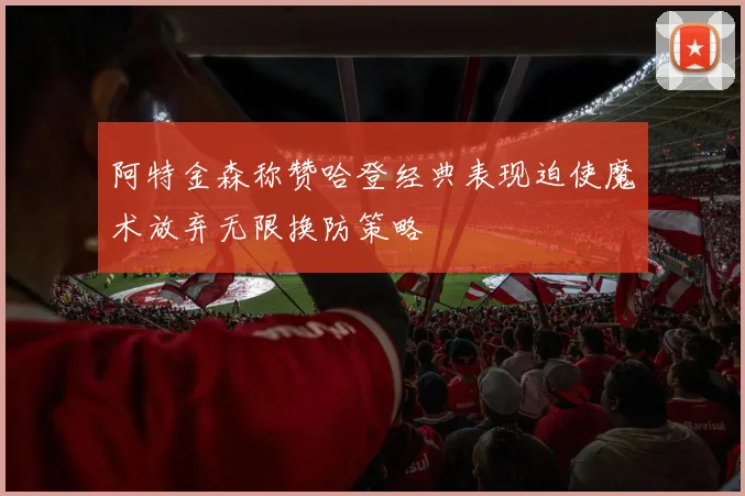 阿特金森称赞哈登经典表现迫使魔术放弃无限换防策略