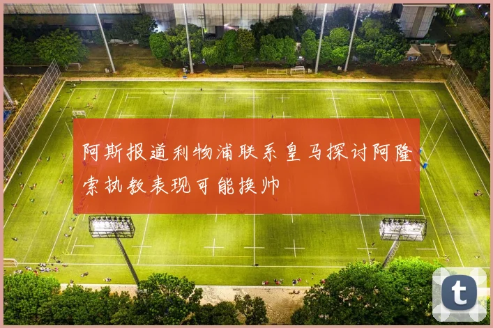 阿斯报道利物浦联系皇马探讨阿隆索执教表现可能换帅