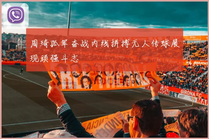 周琦孤军奋战内线拼搏无人传球展现顽强斗志