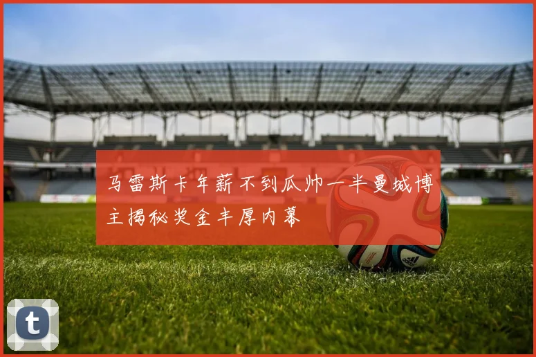 马雷斯卡年薪不到瓜帅一半曼城博主揭秘奖金丰厚内幕