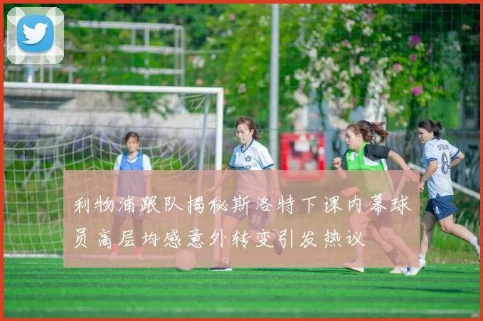 利物浦跟队揭秘斯洛特下课内幕球员高层均感意外转变引发热议