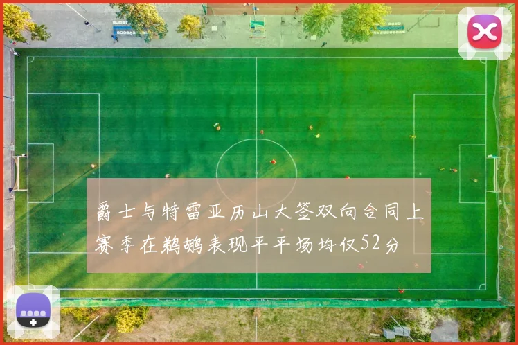 爵士与特雷亚历山大签双向合同上赛季在鹈鹕表现平平场均仅52分