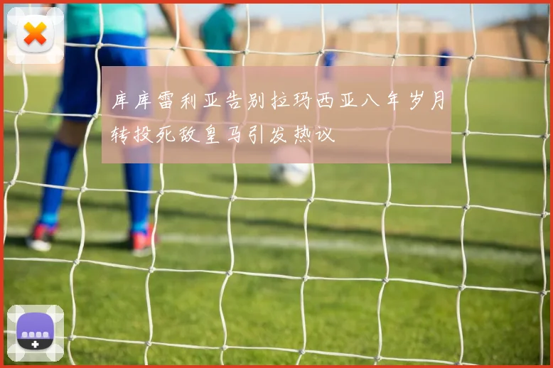 库库雷利亚告别拉玛西亚八年岁月转投死敌皇马引发热议