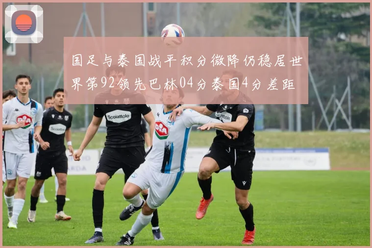国足与泰国战平积分微降仍稳居世界第92领先巴林04分泰国4分差距