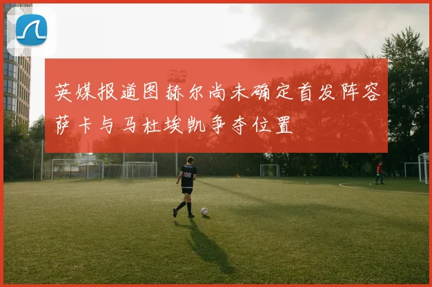 英媒报道图赫尔尚未确定首发阵容萨卡与马杜埃凯争夺位置