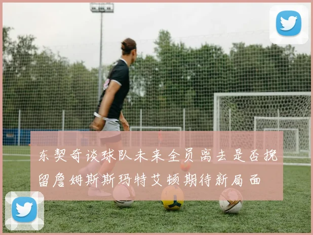 东契奇谈球队未来全员离去是否挽留詹姆斯斯玛特艾顿期待新局面