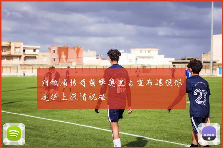 利物浦传奇前锋奥里吉宣布退役球迷送上深情祝福